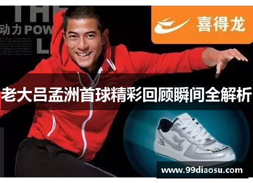 老大吕孟洲首球精彩回顾瞬间全解析