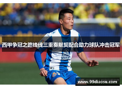 西甲争冠之路锋线三重奏默契配合助力球队冲击冠军