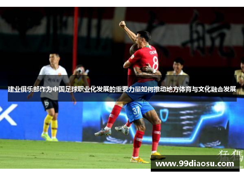 建业俱乐部作为中国足球职业化发展的重要力量如何推动地方体育与文化融合发展 建业俱乐部作为中国足球职业化发展的重要力量如何推动地方体育与文化融合发展