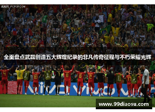 全面盘点武磊创造五大辉煌纪录的非凡传奇征程与不朽荣耀光辉